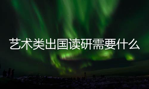 艺术类出国读研需要什么条件？